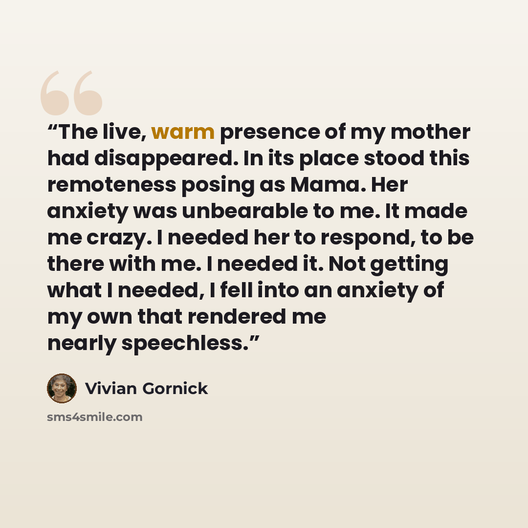 “The live, warm presence of my mother had disappeared. In its place stood this remoteness posing as Mama. Her anxiety was unbearable to me. It made me crazy. I needed her to respond, to be there with me. I needed it. Not getting what I needed, I fell into an anxiety of my own that rendered me…” quote by Vivian Gornick