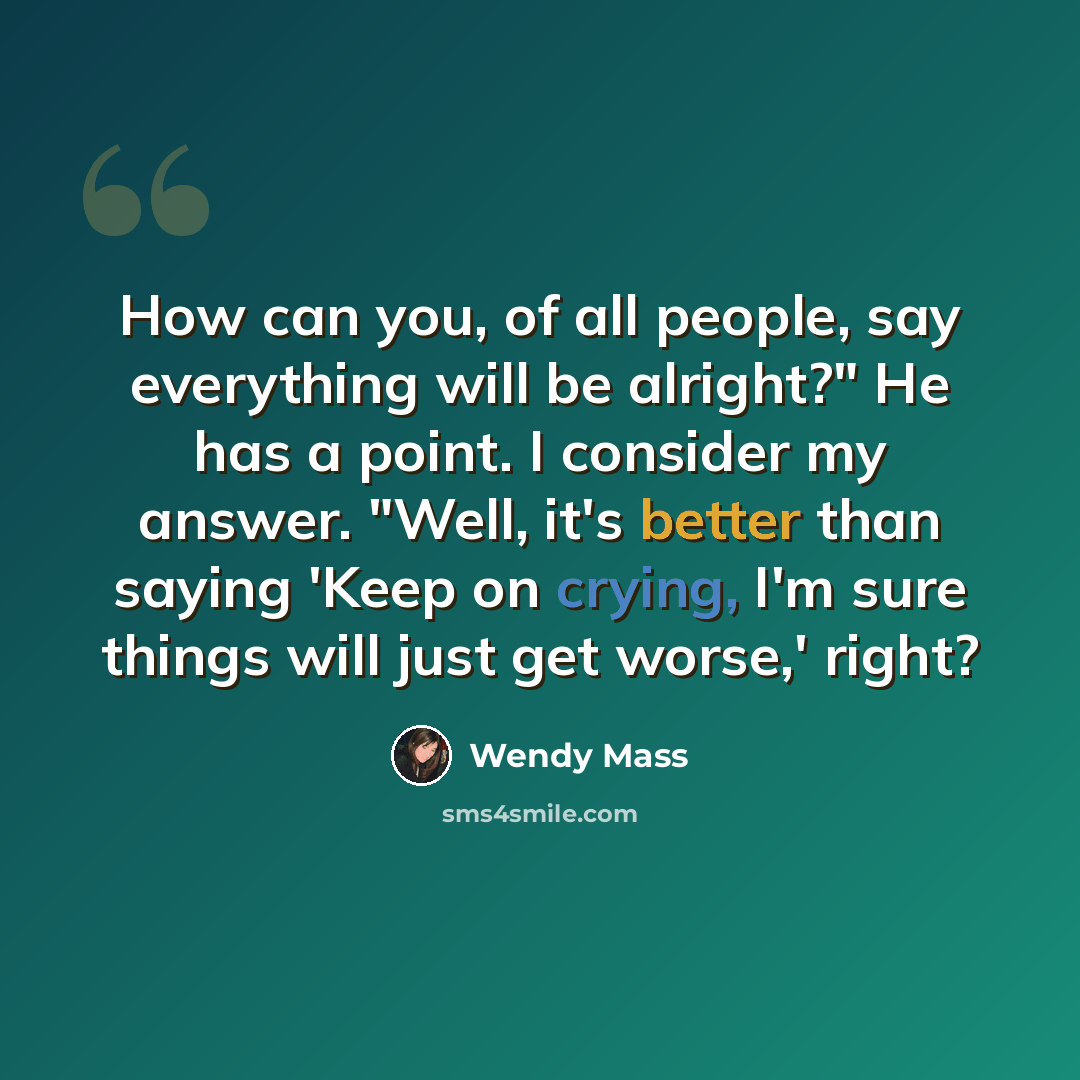 “How can you, of all people, say everything will be alright?" He has a point. I consider my answer. "Well, it's better than saying 'Keep on crying, I'm sure things will just get worse,' right?” quote by Wendy Mass