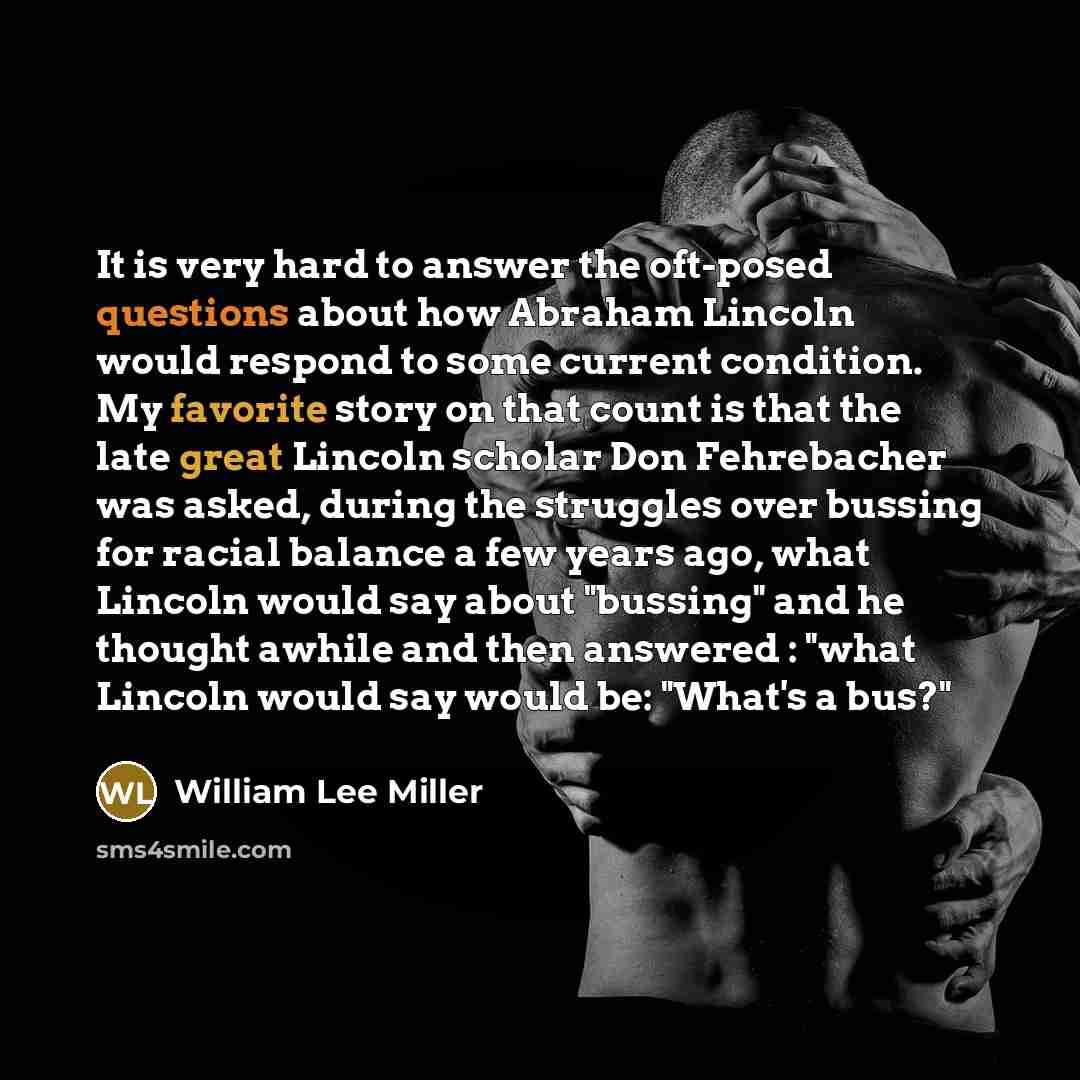 “It is very hard to answer the oft-posed questions about how Abraham Lincoln would respond to some current condition. My favorite story on that count is that the late great Lincoln scholar Don Fehrebacher was asked, during the struggles over bussing for racial balance a few years ago, what Lincoln…” quote by William Lee Miller