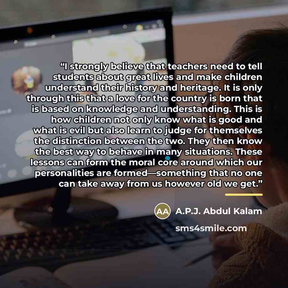 “I strongly believe that teachers need to tell students about great lives and make children understand their history and heritage. It is only through this that a love for the country is born that is based on knowledge and understanding. This is how children not only know what is good and what is…” quote by A.P.J. Abdul Kalam