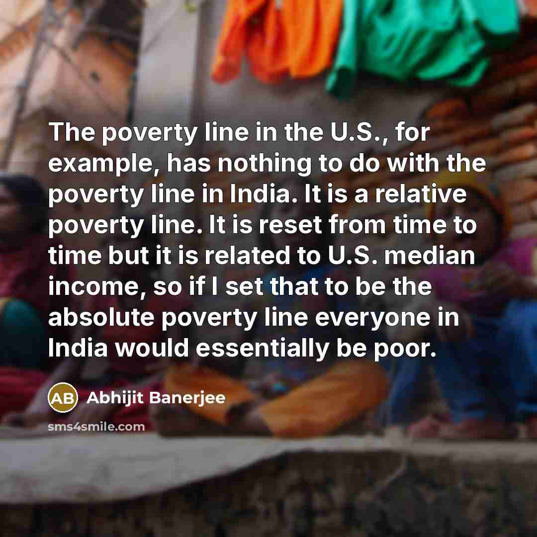 “The poverty line in the U.S., for example, has nothing to do with the poverty line in India. It is a relative poverty line. It is reset from time to time but it is related to U.S. median income, so if I set that to be the absolute poverty line everyone in India would essentially be poor.” quote by Abhijit Banerjee