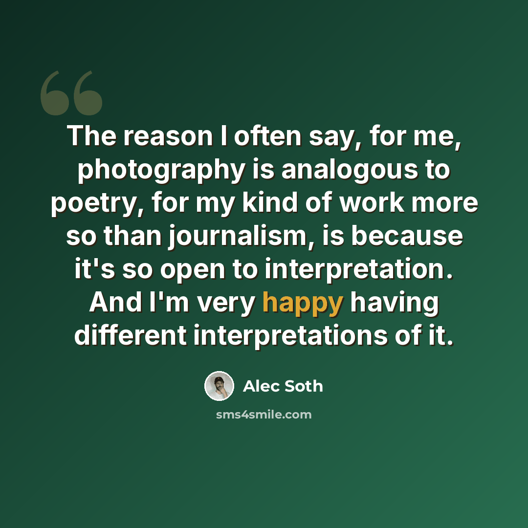 “The reason I often say, for me, photography is analogous to poetry, for my kind of work more so than journalism, is because it's so open to interpretation. And I'm very happy having different interpretations of it.” quote by Alec Soth