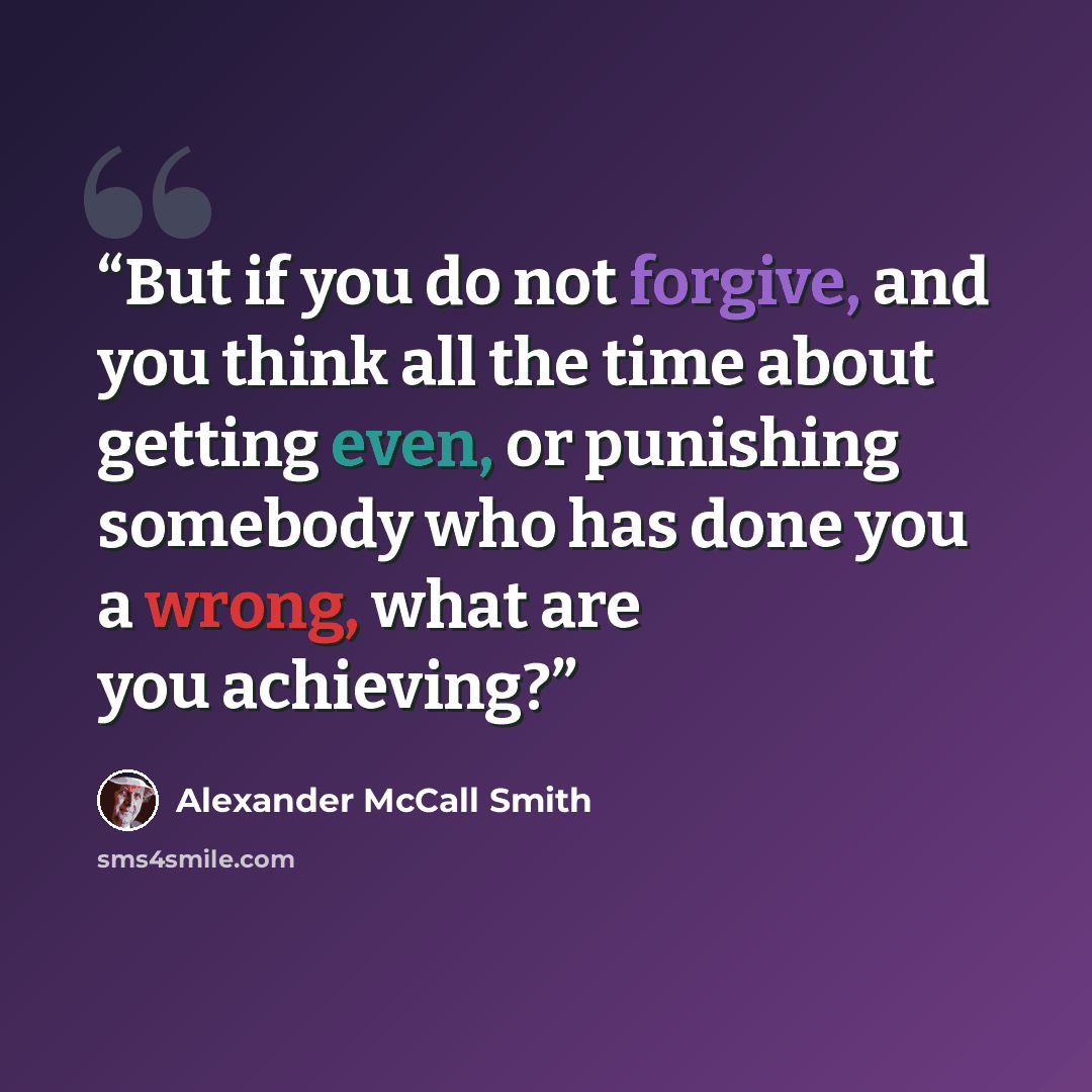 “But if you do not forgive, and you think all the time about getting even, or punishing somebody who has done you a wrong, what are you achieving?” quote by Alexander McCall Smith