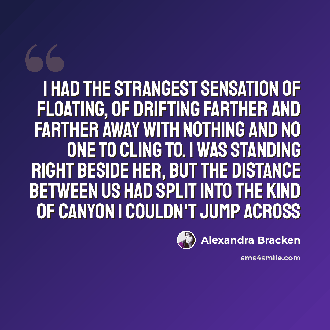“I had the strangest sensation of floating, of drifting farther and farther away with nothing and no one to cling to. I was standing right beside her, but the distance between us had split into the kind of canyon I couldn't jump across” quote by Alexandra Bracken