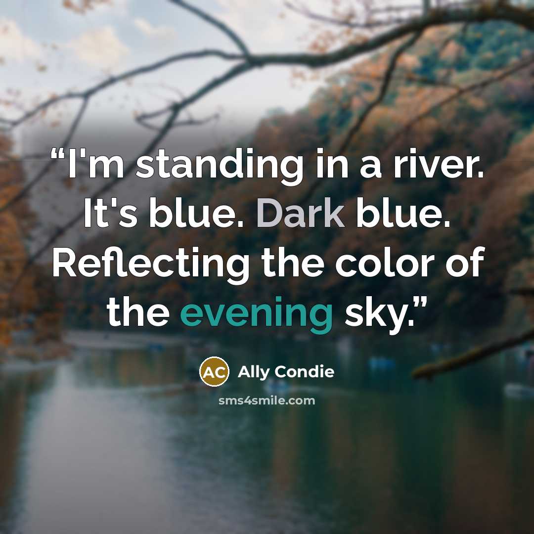 “I'm standing in a river. It's blue. Dark blue. Reflecting the color of the evening sky.” quote by Ally Condie