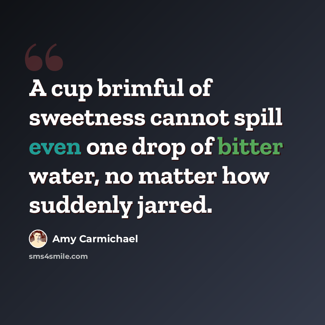 “A cup brimful of sweetness cannot spill even one drop of bitter water, no matter how suddenly jarred.” quote by Amy Carmichael
