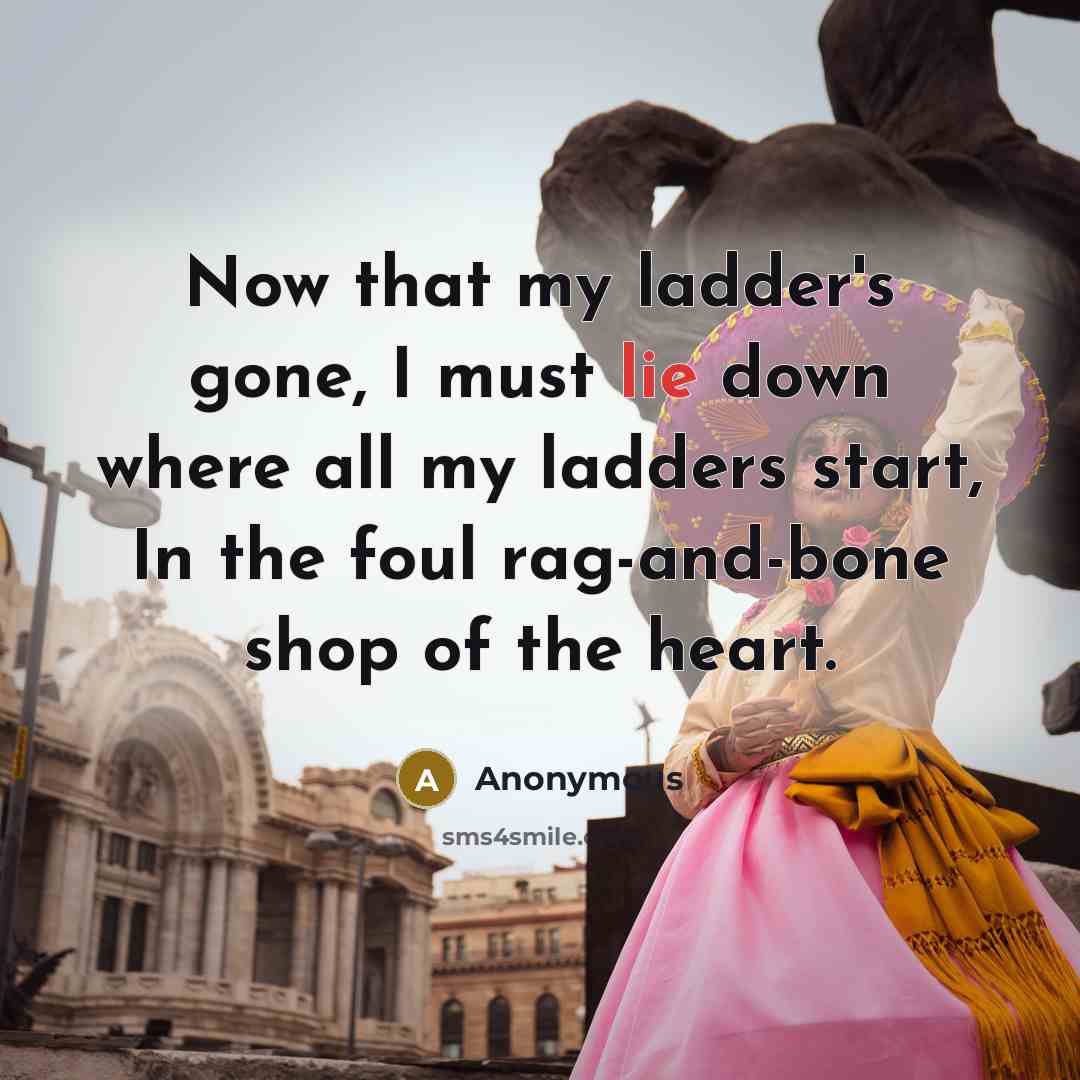 “Now that my ladder's gone, I must lie down where all my ladders start, In the foul rag-and-bone shop of the heart.” quote by Anonymous