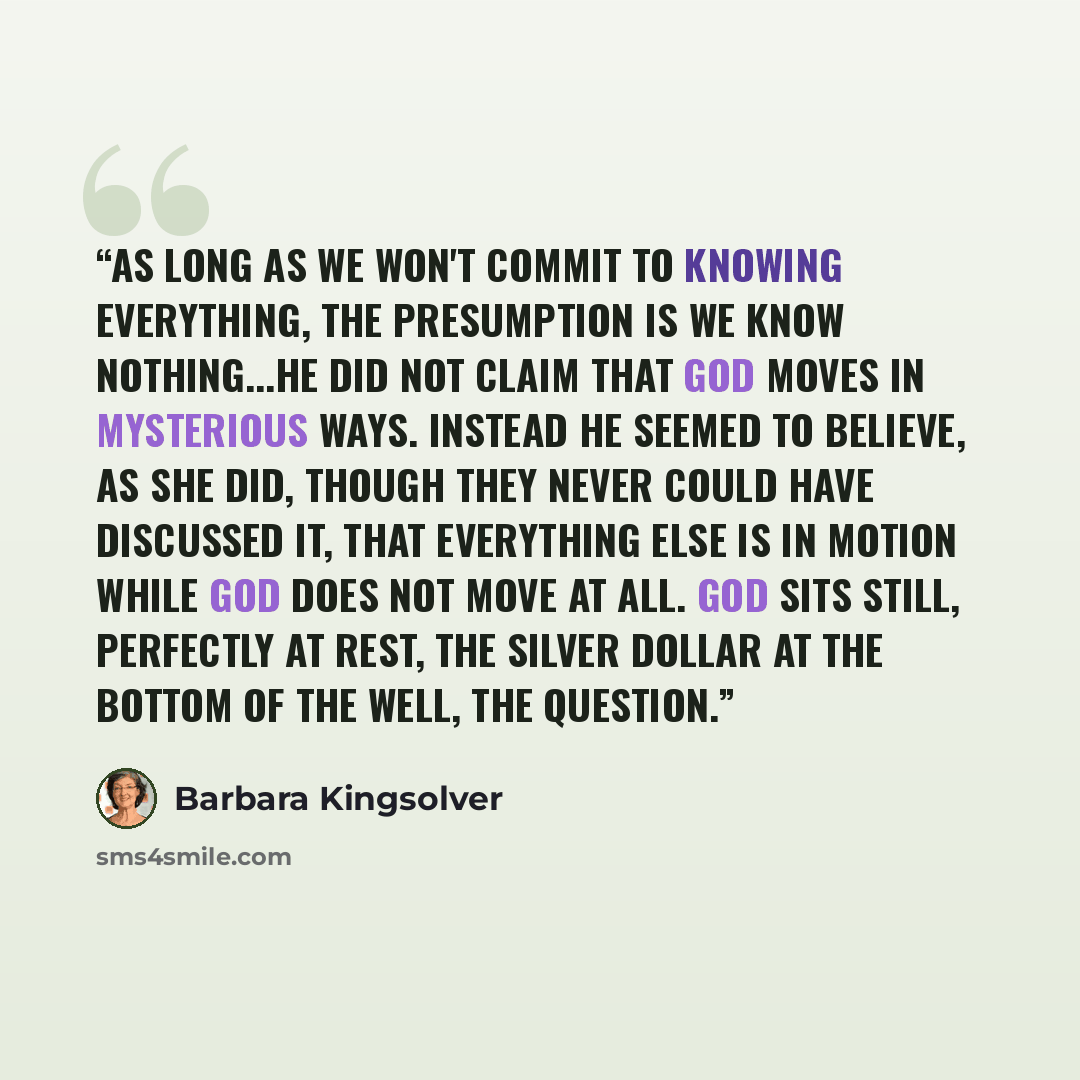 “As long as we won't commit to knowing everything, the presumption is we know nothing...he did not claim that God moves in mysterious ways. Instead he seemed to believe, as she did, though they never could have discussed it, that everything else is in motion while God does not move at all. God sits…” quote by Barbara Kingsolver