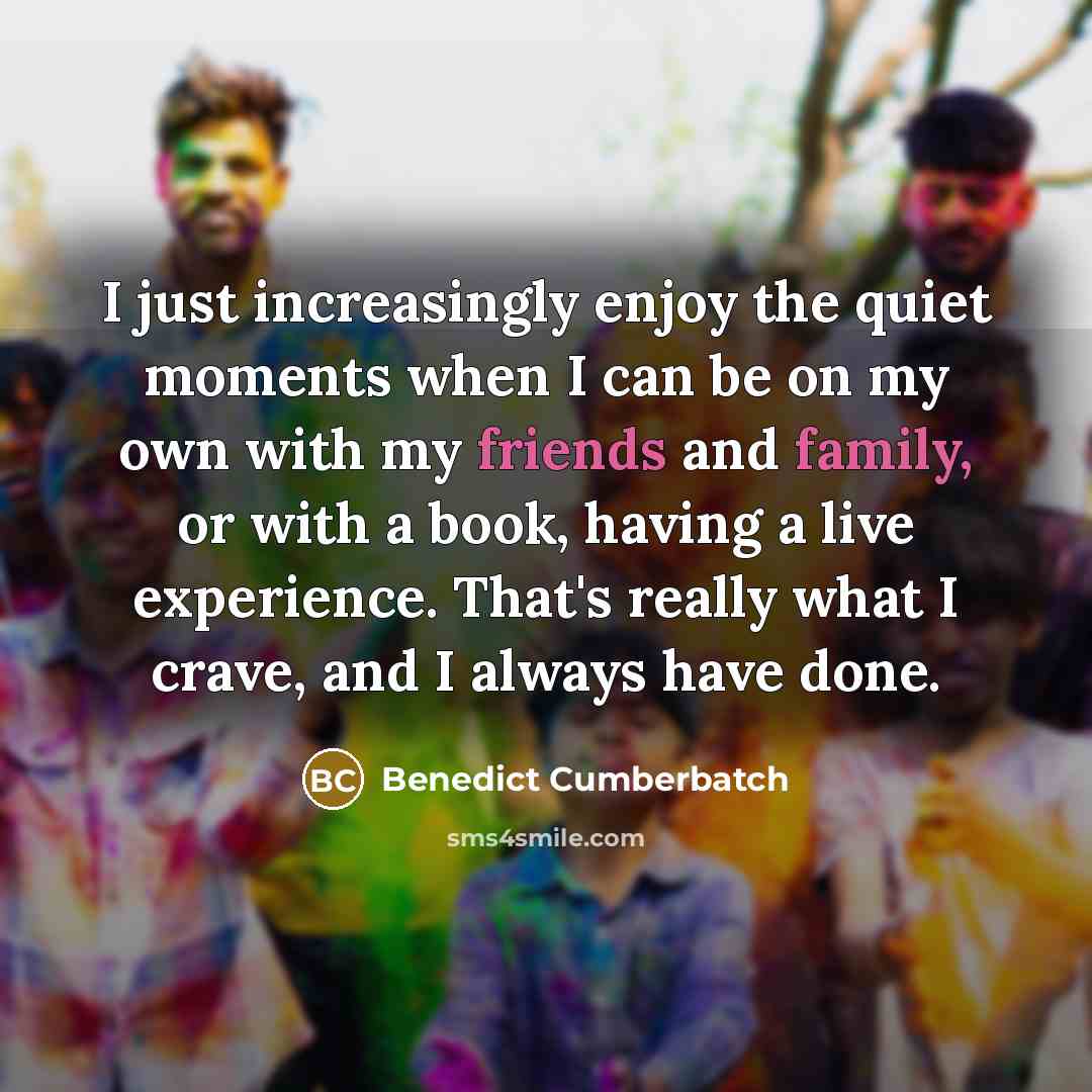 “I just increasingly enjoy the quiet moments when I can be on my own with my friends and family, or with a book, having a live experience. That's really what I crave, and I always have done.” quote by Benedict Cumberbatch