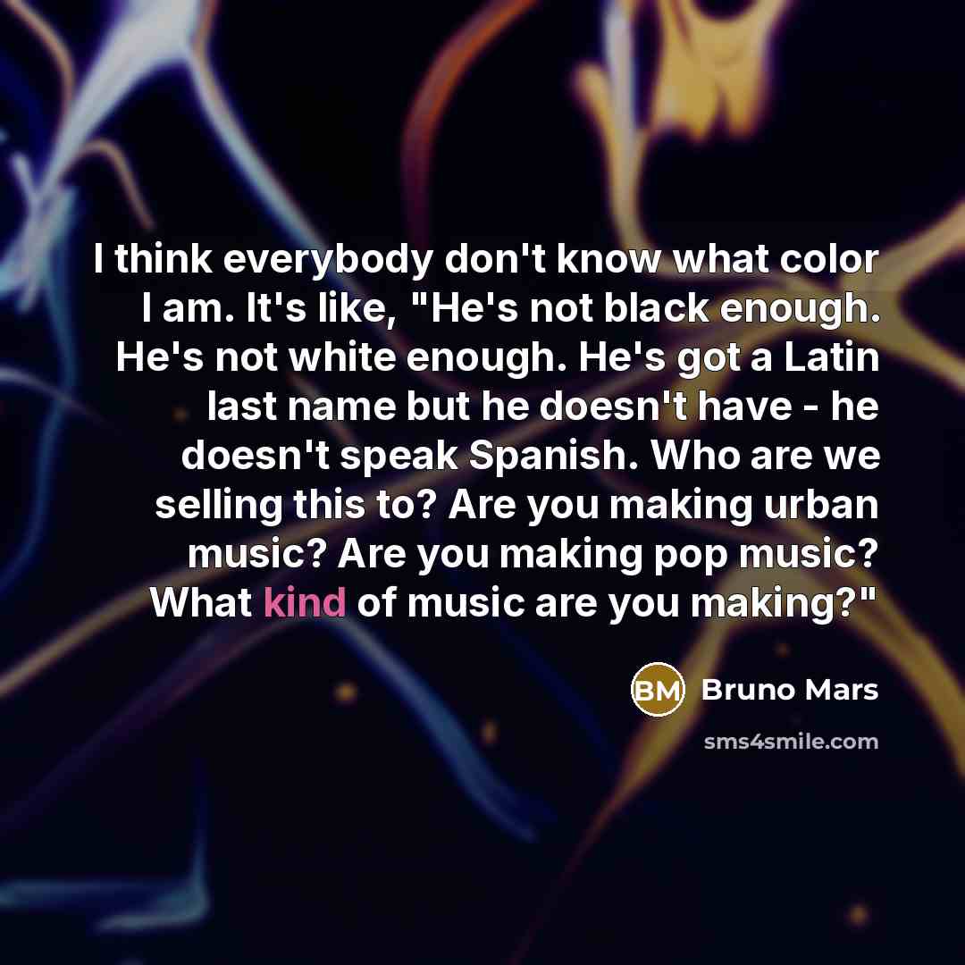 “I think everybody don't know what color I am. It's like, "He's not black enough. He's not white enough. He's got a Latin last name but he doesn't have - he doesn't speak Spanish. Who are we selling this to? Are you making urban music? Are you making pop music? What kind of music are you making?"” quote by Bruno Mars