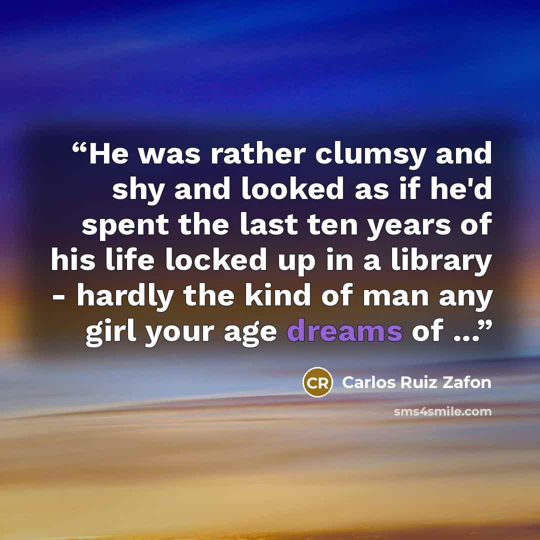 “He was rather clumsy and shy and looked as if he'd spent the last ten years of his life locked up in a library - hardly the kind of man any girl your age dreams of ...” quote by Carlos Ruiz Zafón