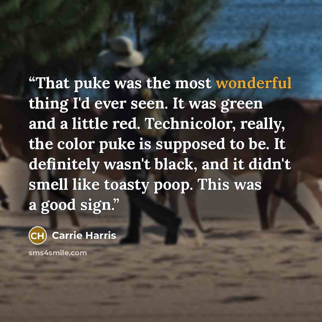“That puke was the most wonderful thing I'd ever seen. It was green and a little red. Technicolor, really, the color puke is supposed to be. It definitely wasn't black, and it didn't smell like toasty poop. This was a good sign.” quote by Carrie Harris