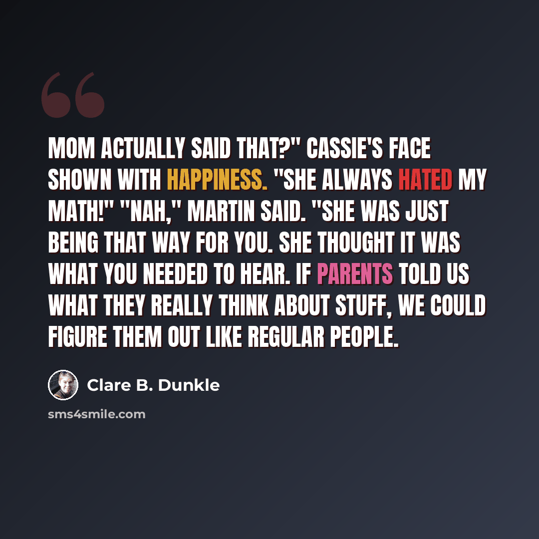 “Mom actually said that?" Cassie's face shown with happiness. "She always hated my math!" "Nah," Martin said. "She was just being that way for you. She thought it was what you needed to hear. If parents told us what they really think about stuff, we could figure them out like regular people.” quote by Clare B. Dunkle