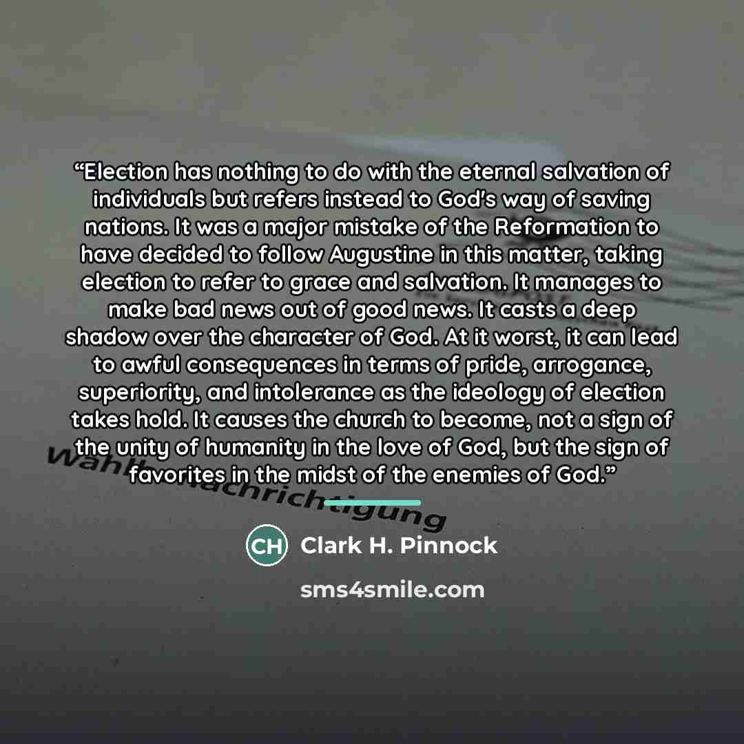 “Election has nothing to do with the eternal salvation of individuals but refers instead to God's way of saving nations. It was a major mistake of the Reformation to have decided to follow Augustine in this matter, taking election to refer to grace and salvation. It manages to make bad news out of…” quote by Clark H. Pinnock
