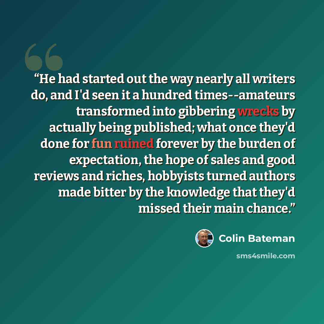 “He had started out the way nearly all writers do, and I'd seen it a hundred times--amateurs transformed into gibbering wrecks by actually being published; what once they'd done for fun ruined forever by the burden of expectation, the hope of sales and good reviews and riches, hobbyists turned…” quote by Colin Bateman