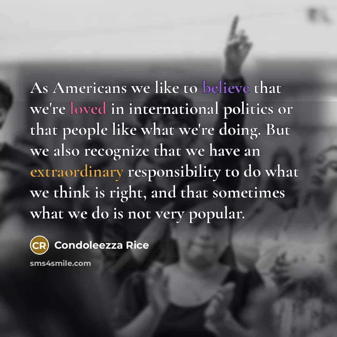 “As Americans we like to believe that we're loved in international politics or that people like what we're doing. But we also recognize that we have an extraordinary responsibility to do what we think is right, and that sometimes what we do is not very popular.” quote by Condoleezza Rice