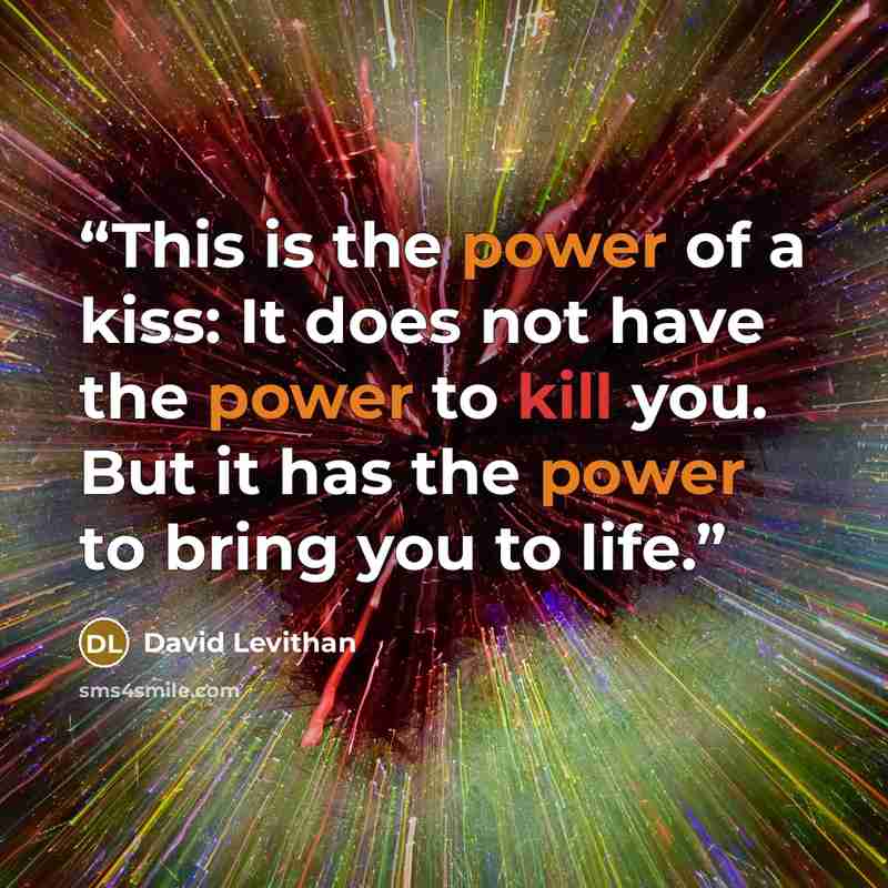 “This is the power of a kiss: It does not have the power to kill you. But it has the power to bring you to life.” quote by David Levithan
