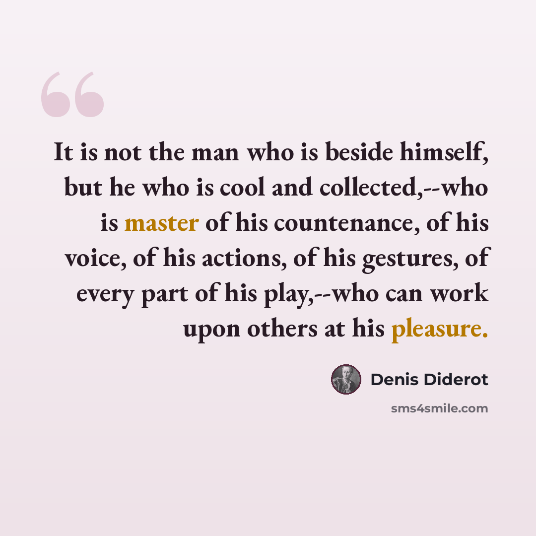“It is not the man who is beside himself, but he who is cool and collected,--who is master of his countenance, of his voice, of his actions, of his gestures, of every part of his play,--who can work upon others at his pleasure.” quote by Denis Diderot