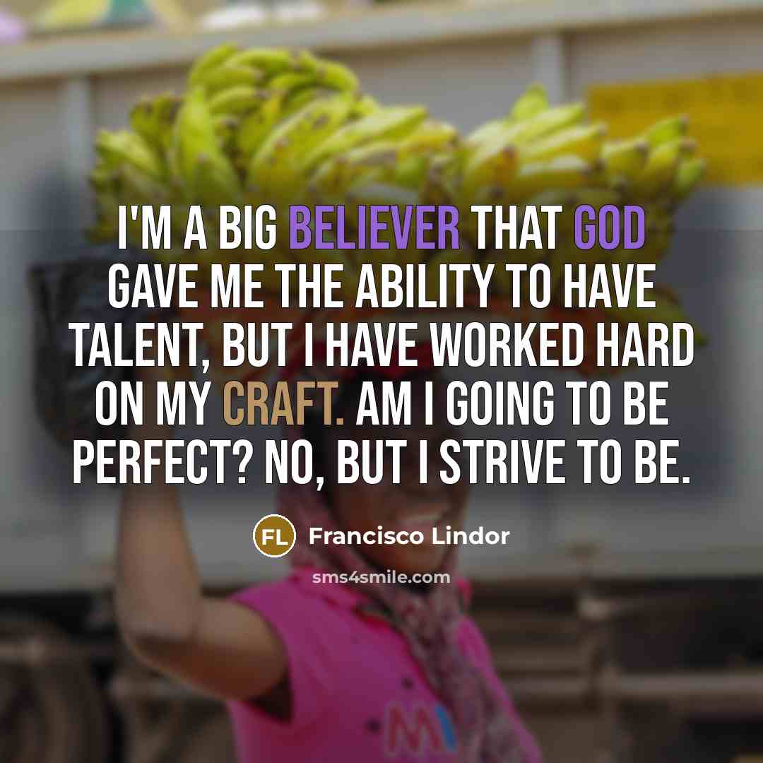 “I'm a big believer that God gave me the ability to have talent, but I have worked hard on my craft. Am I going to be perfect? No, but I strive to be.” quote by Francisco Lindor
