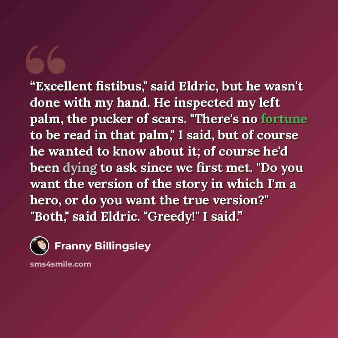 “Excellent fistibus," said Eldric, but he wasn't done with my hand. He inspected my left palm, the pucker of scars. "There's no fortune to be read in that palm," I said, but of course he wanted to know about it; of course he'd been dying to ask since we first met. "Do you want the version of the…” quote by Franny Billingsley