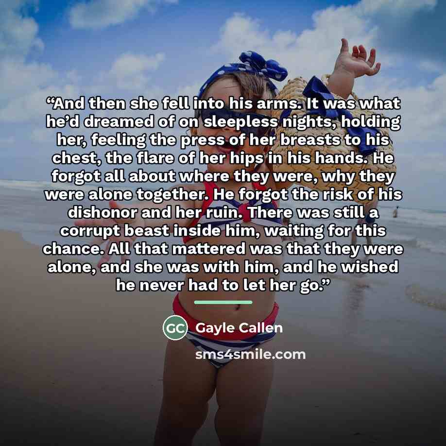 “And then she fell into his arms. It was what he’d dreamed of on sleepless nights, holding her, feeling the press of her breasts to his chest, the flare of her hips in his hands. He forgot all about where they were, why they were alone together. He forgot the risk of his dishonor and her ruin…” quote by Gayle Callen