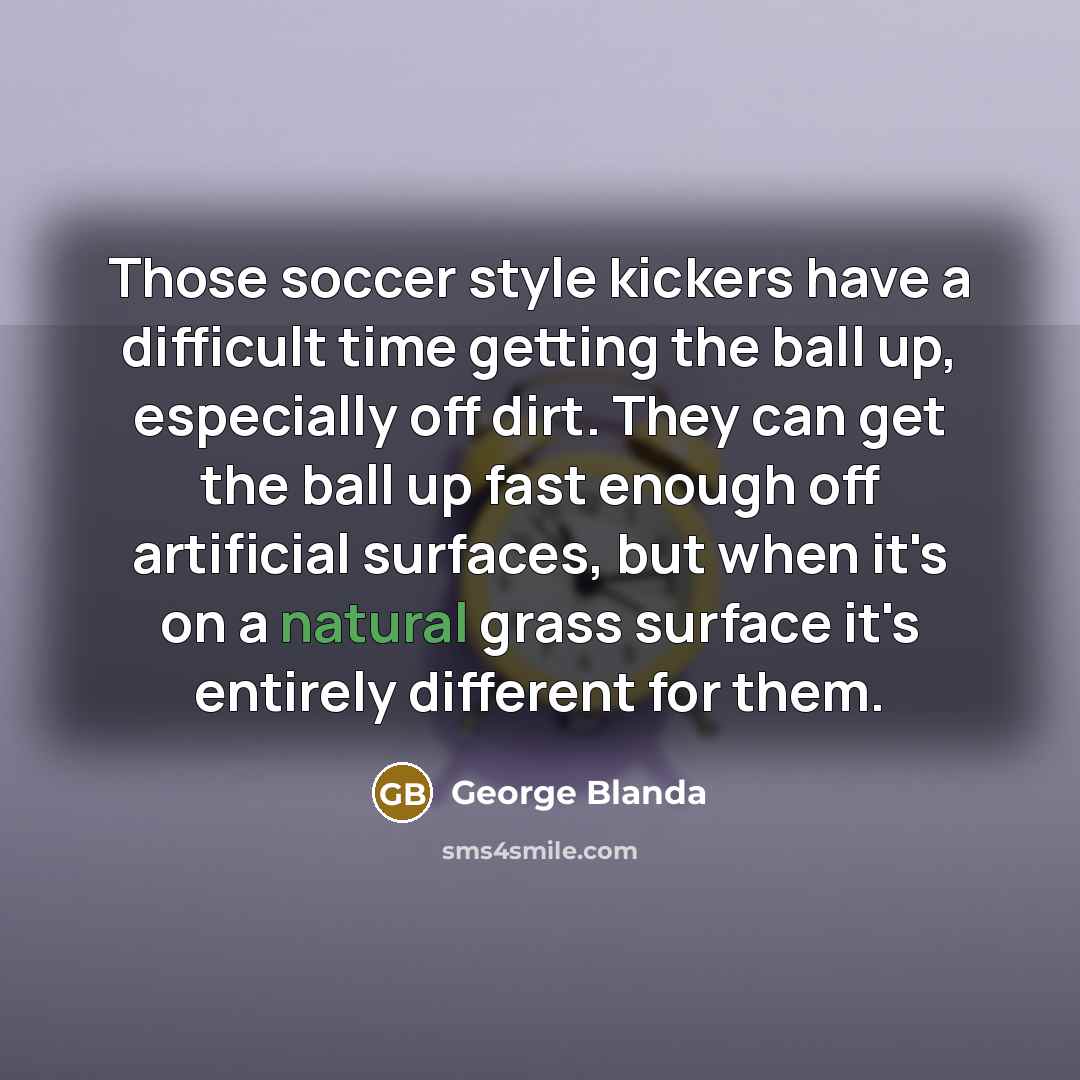 “Those soccer style kickers have a difficult time getting the ball up, especially off dirt. They can get the ball up fast enough off artificial surfaces, but when it's on a natural grass surface it's entirely different for them.” quote by George Blanda