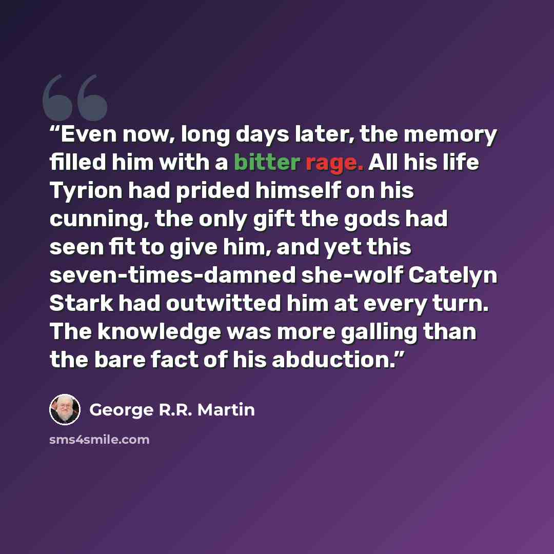 “Even now, long days later, the memory filled him with a bitter rage. All his life Tyrion had prided himself on his cunning, the only gift the gods had seen fit to give him, and yet this seven-times-damned she-wolf Catelyn Stark had outwitted him at every turn. The knowledge was more galling than…” quote by George R.R. Martin