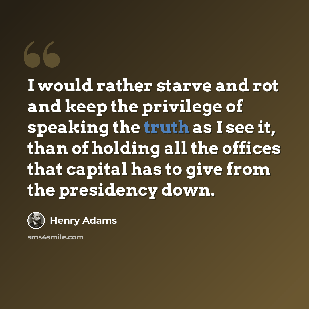 “I would rather starve and rot and keep the privilege of speaking the truth as I see it, than of holding all the offices that capital has to give from the presidency down.” quote by Henry Adams