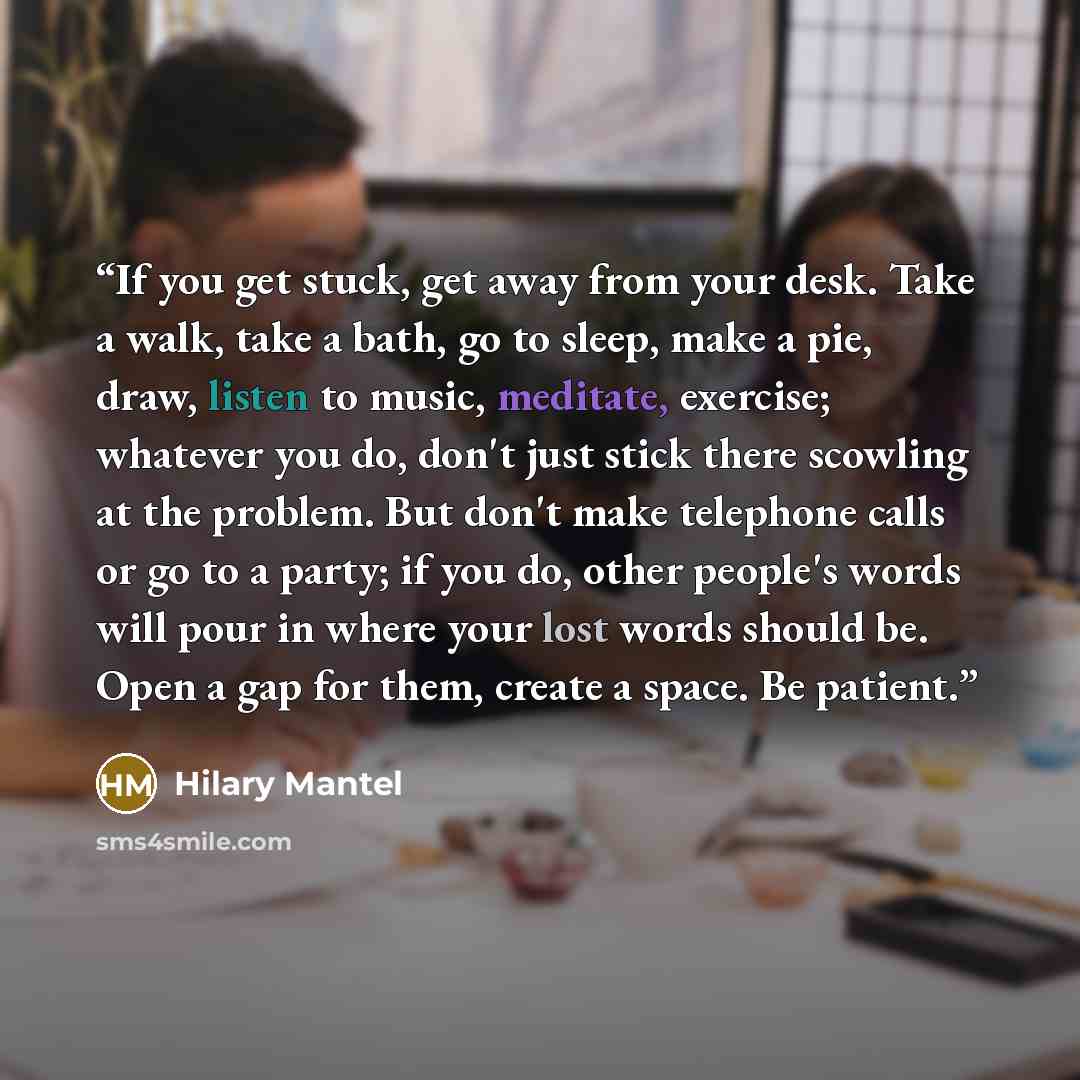 “If you get stuck, get away from your desk. Take a walk, take a bath, go to sleep, make a pie, draw, listen to ­music, meditate, exercise; whatever you do, don't just stick there scowling at the problem. But don't make telephone calls or go to a party; if you do, other people's words will pour in…” quote by Hilary Mantel