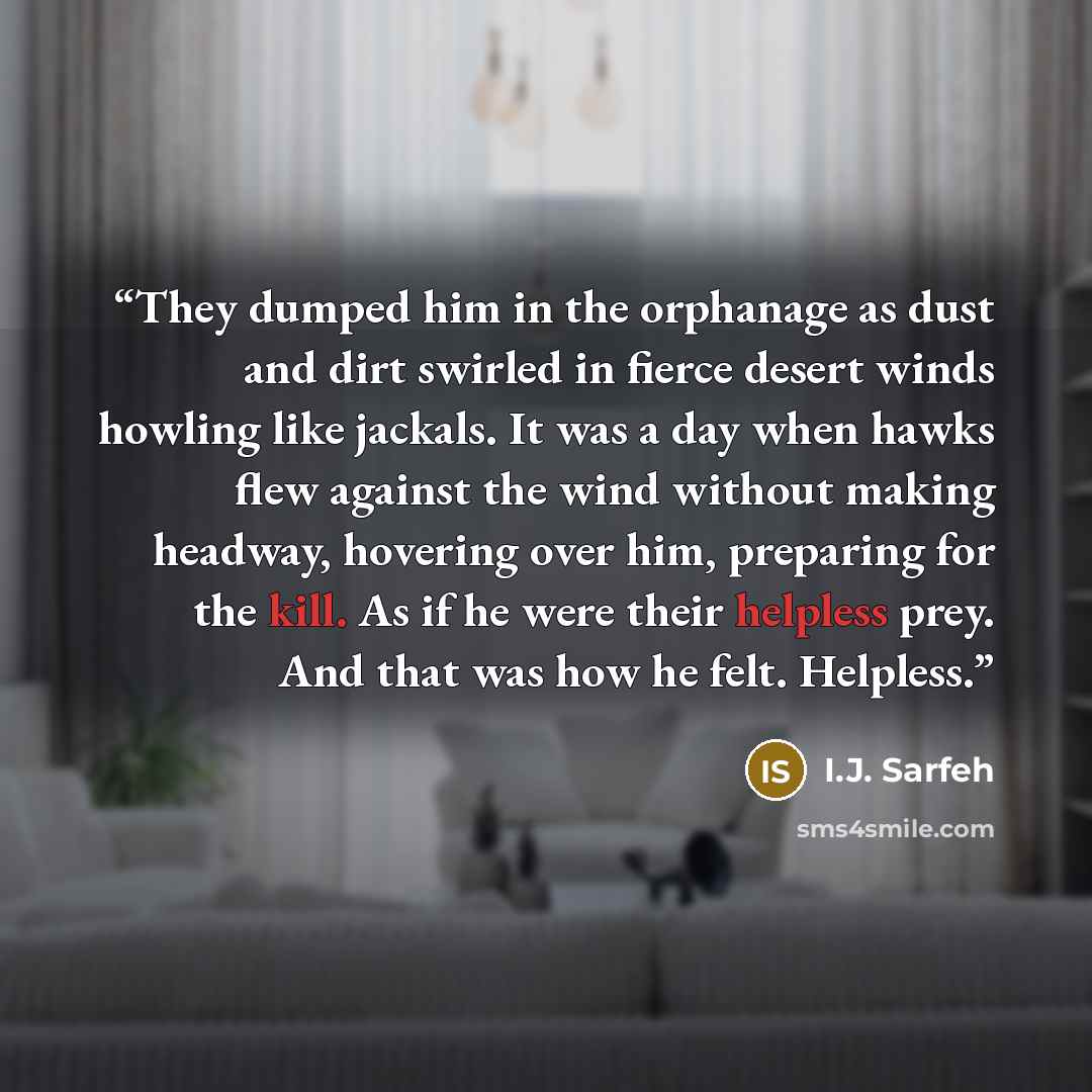 “They dumped him in the orphanage as dust and dirt swirled in fierce desert winds howling like jackals. It was a day when hawks flew against the wind without making headway, hovering over him, preparing for the kill. As if he were their helpless prey. And that was how he felt. Helpless.” quote by I.J. Sarfeh