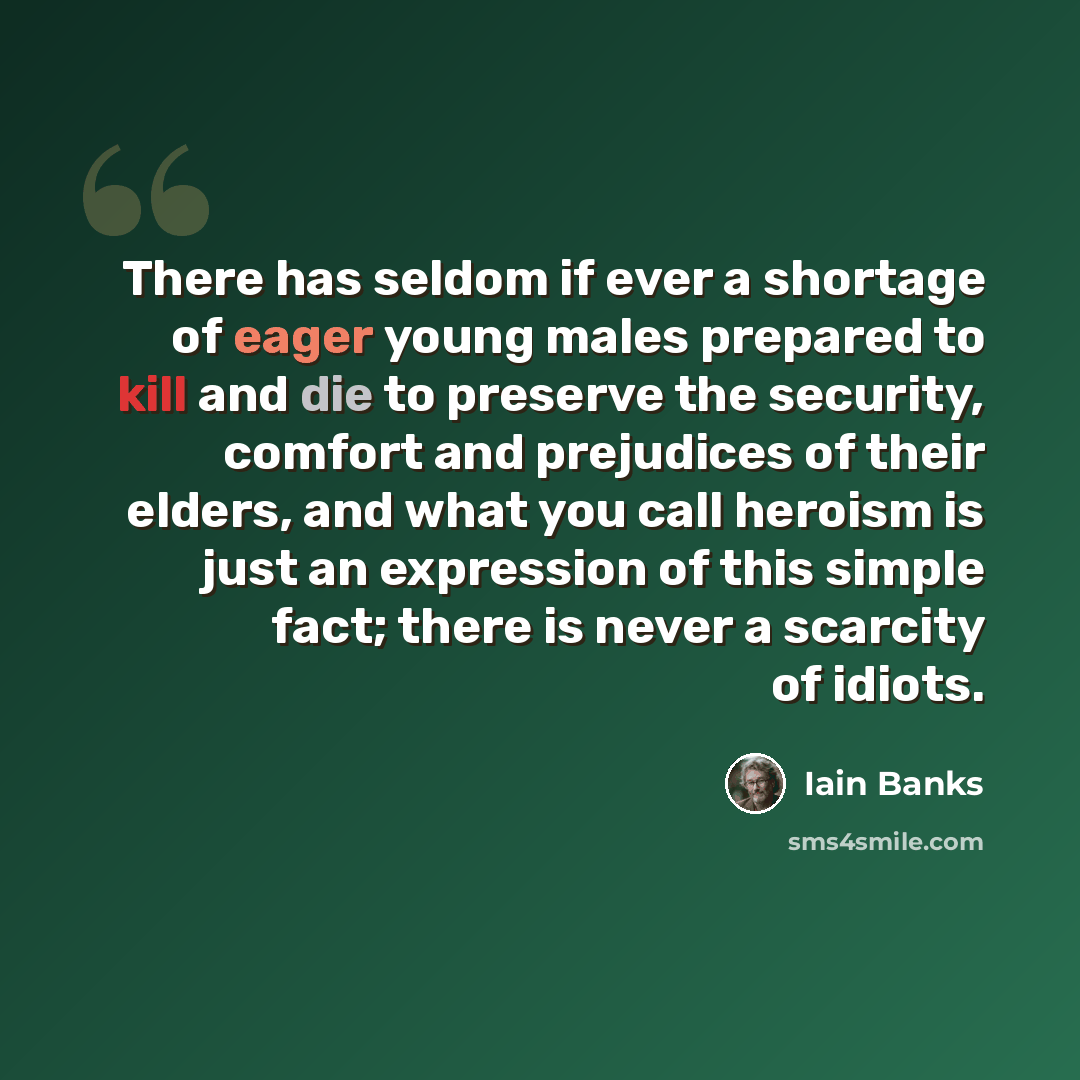 “There has seldom if ever a shortage of eager young males prepared to kill and die to preserve the security, comfort and prejudices of their elders, and what you call heroism is just an expression of this simple fact; there is never a scarcity of idiots.” quote by Iain Banks
