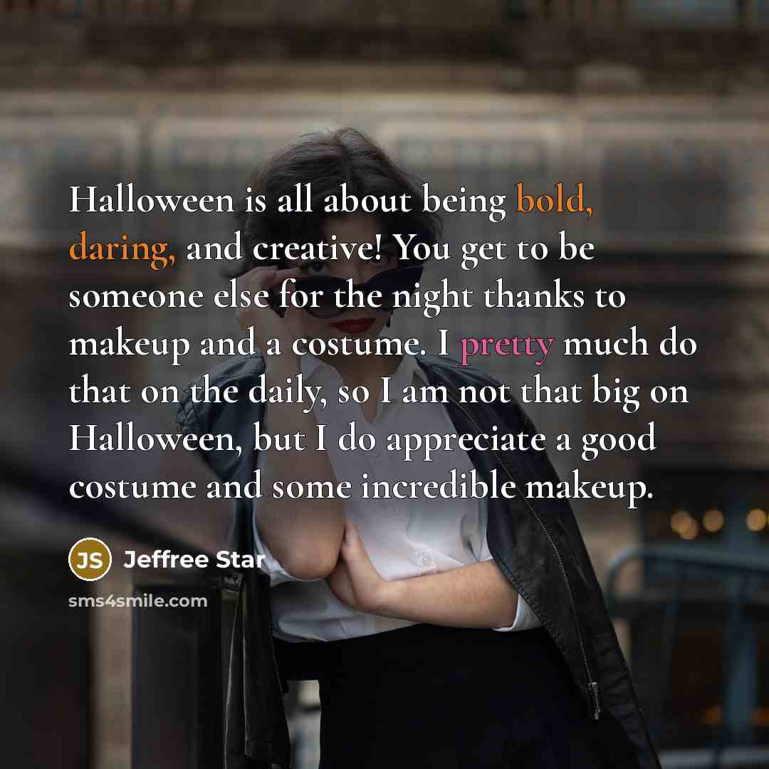 “Halloween is all about being bold, daring, and creative! You get to be someone else for the night thanks to makeup and a costume. I pretty much do that on the daily, so I am not that big on Halloween, but I do appreciate a good costume and some incredible makeup.” quote by Jeffree Star
