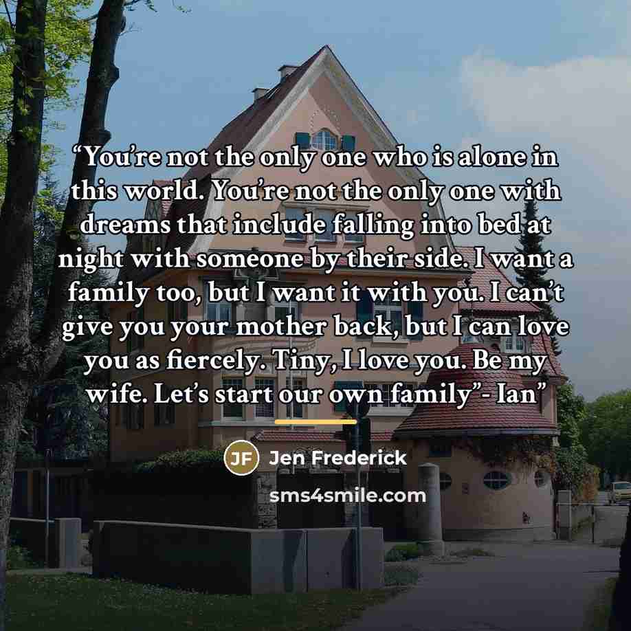 “You’re not the only one who is alone in this world. You’re not the only one with dreams that include falling into bed at night with someone by their side. I want a family too, but I want it with you. I can’t give you your mother back, but I can love you as fiercely. Tiny, I love you. Be my wife…” quote by Jen Frederick