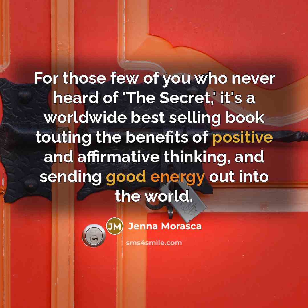 “For those few of you who never heard of 'The Secret,' it's a worldwide best selling book touting the benefits of positive and affirmative thinking, and sending good energy out into the world.” quote by Jenna Morasca