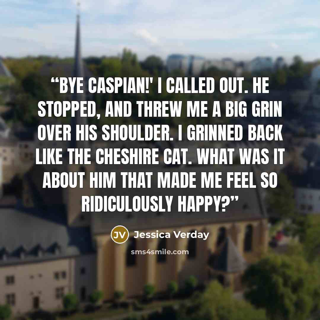“Bye Caspian!' I called out. He stopped, and threw me a big grin over his shoulder. I grinned back like the Cheshire cat. What was it about him that made me feel so ridiculously happy?” quote by Jessica Verday