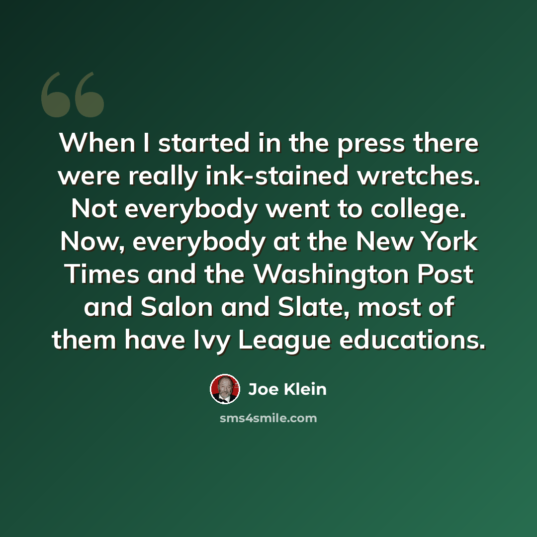 “When I started in the press there were really ink-stained wretches. Not everybody went to college. Now, everybody at the New York Times and the Washington Post and Salon and Slate, most of them have Ivy League educations.” quote by Joe Klein