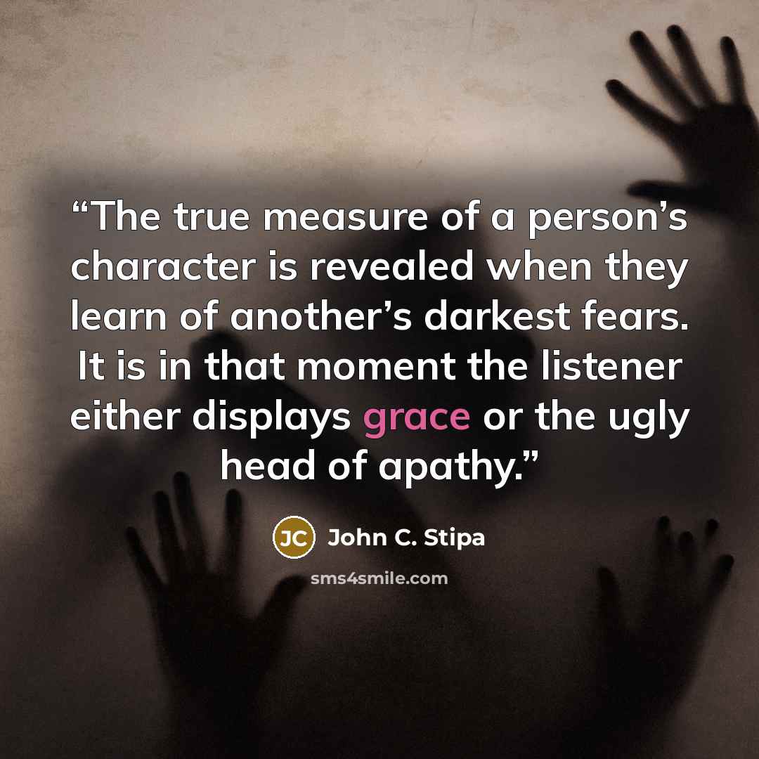 “The true measure of a person’s character is revealed when they learn of another’s darkest fears. It is in that moment the listener either displays grace or the ugly head of apathy.” quote by John C. Stipa