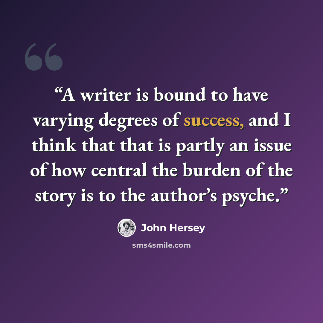 “A writer is bound to have varying degrees of success, and I think that that is partly an issue of how central the burden of the story is to the author’s psyche.” quote by John Hersey