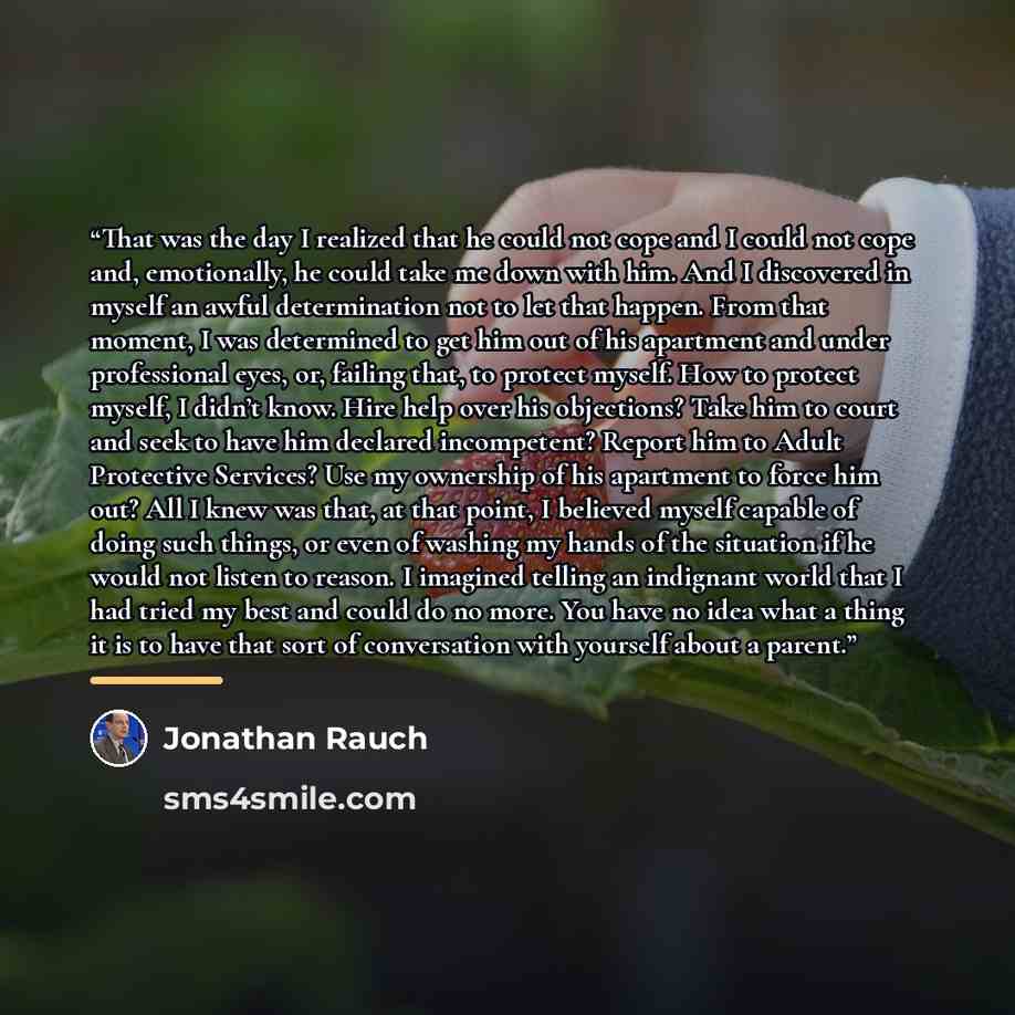 “That was the day I realized that he could not cope and I could not cope and, emotionally, he could take me down with him. And I discovered in myself an awful determination not to let that happen. From that moment, I was determined to get him out of his apartment and under professional eyes, or…” quote by Jonathan Rauch