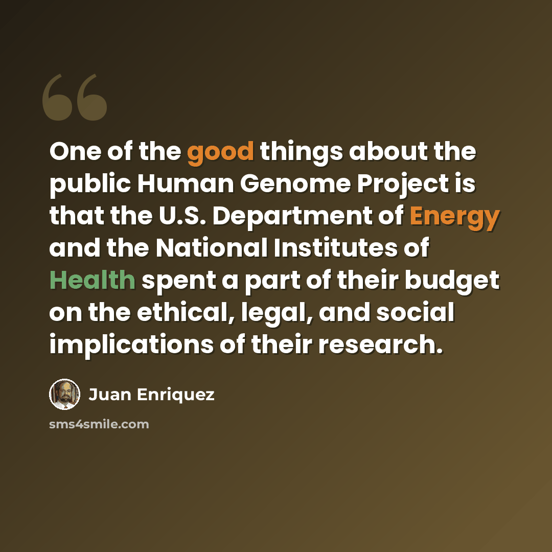 “One of the good things about the public Human Genome Project is that the U.S. Department of Energy and the National Institutes of Health spent a part of their budget on the ethical, legal, and social implications of their research.” quote by Juan Enriquez