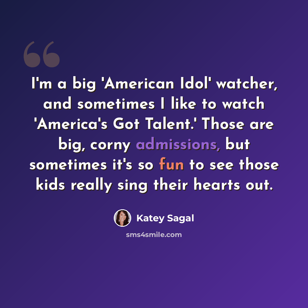 “I'm a big 'American Idol' watcher, and sometimes I like to watch 'America's Got Talent.' Those are big, corny admissions, but sometimes it's so fun to see those kids really sing their hearts out.” quote by Katey Sagal