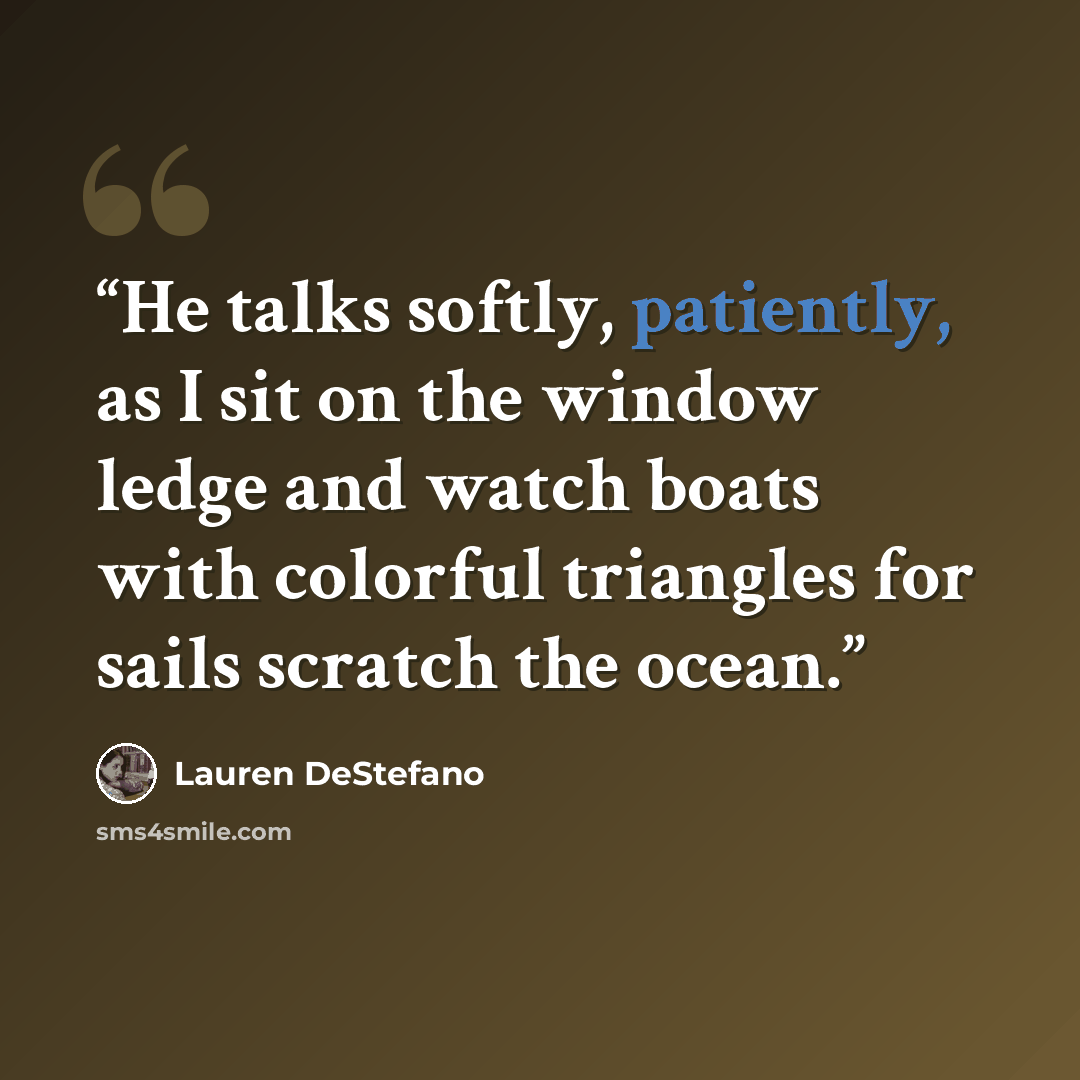 “He talks softly, patiently, as I sit on the window ledge and watch boats with colorful triangles for sails scratch the ocean.” quote by Lauren DeStefano
