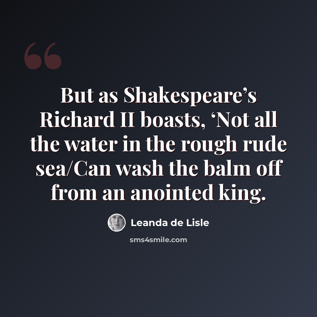 “But as Shakespeare’s Richard II boasts, ‘Not all the water in the rough rude sea/Can wash the balm off from an anointed king.” quote by Leanda de Lisle