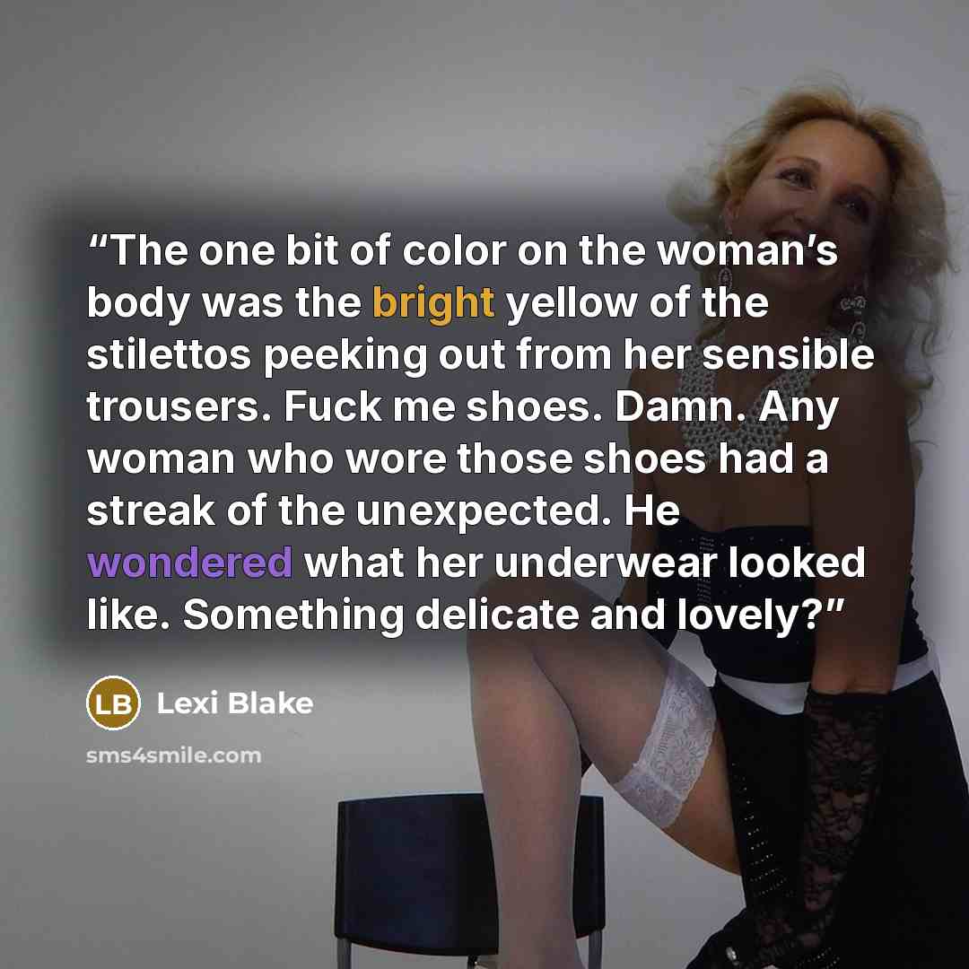 “The one bit of color on the woman’s body was the bright yellow of the stilettos peeking out from her sensible trousers. Fuck me shoes. Damn. Any woman who wore those shoes had a streak of the unexpected. He wondered what her underwear looked like. Something delicate and lovely?” quote by Lexi Blake