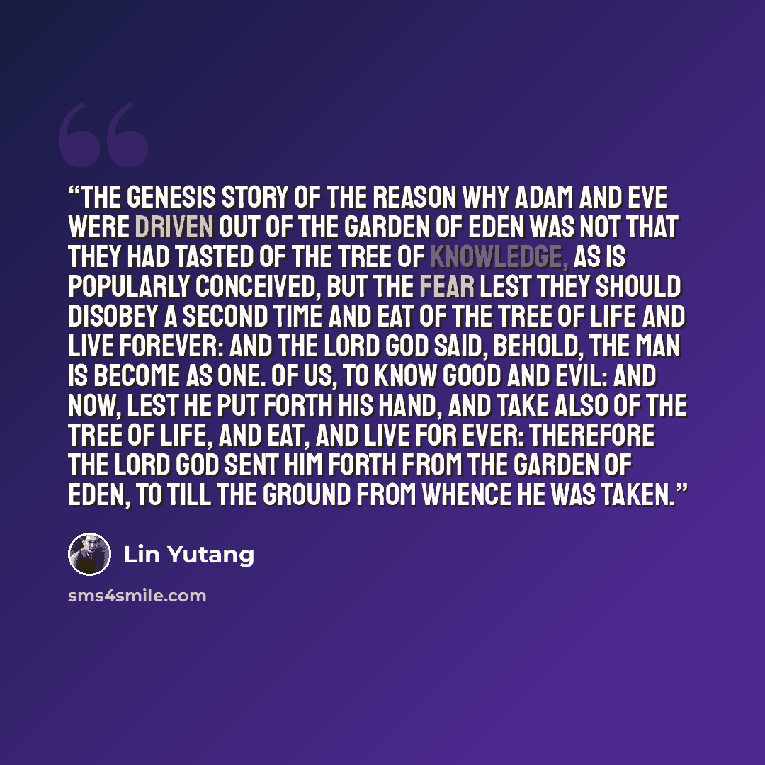 “The Genesis story of the reason why Adam and Eve were driven out of the Garden of Eden was not that they had tasted of the Tree of Knowledge, as is popularly conceived, but the fear lest they should disobey a second time and eat of the Tree of Life and live forever: And the Lord God said, Behold…” quote by Lin Yutang