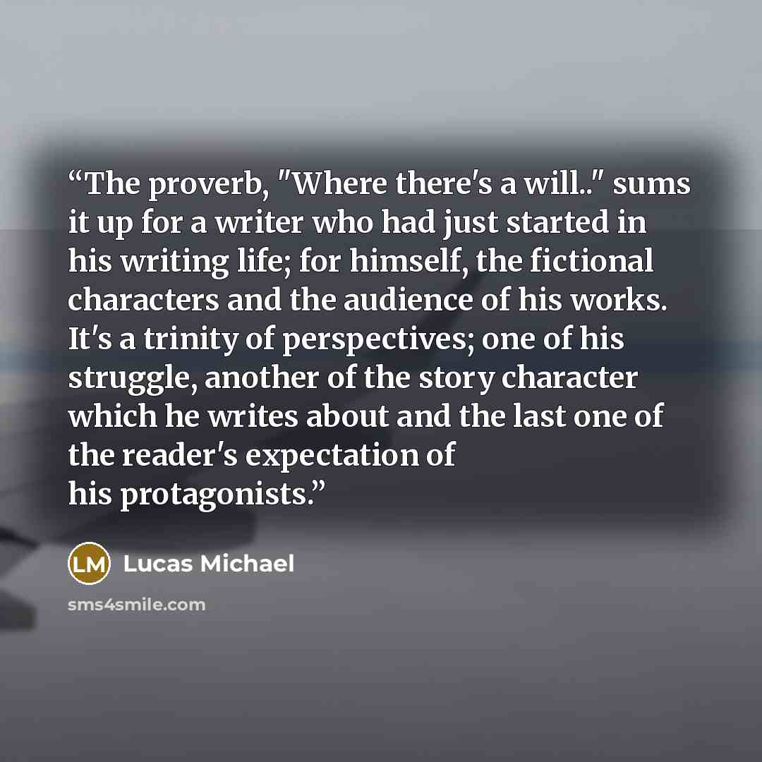 “The proverb, "Where there's a will.." sums it up for a writer who had just started in his writing life; for himself, the fictional characters and the audience of his works. It's a trinity of perspectives; one of his struggle, another of the story character which he writes about and the last one of…” quote by Lucas Michael