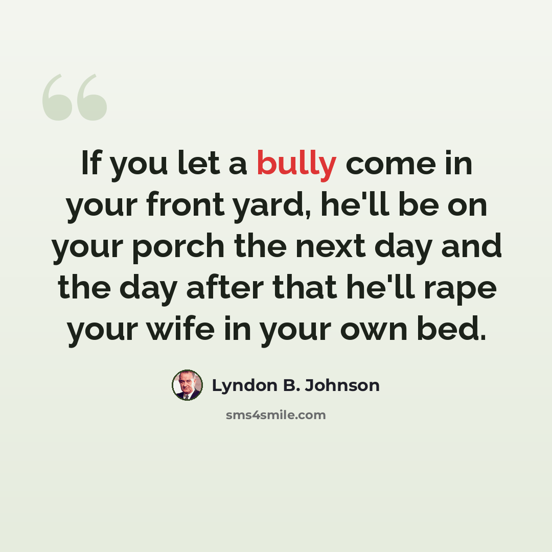 “If you let a bully come in your front yard, he'll be on your porch the next day and the day after that he'll rape your wife in your own bed.” quote by Lyndon B. Johnson