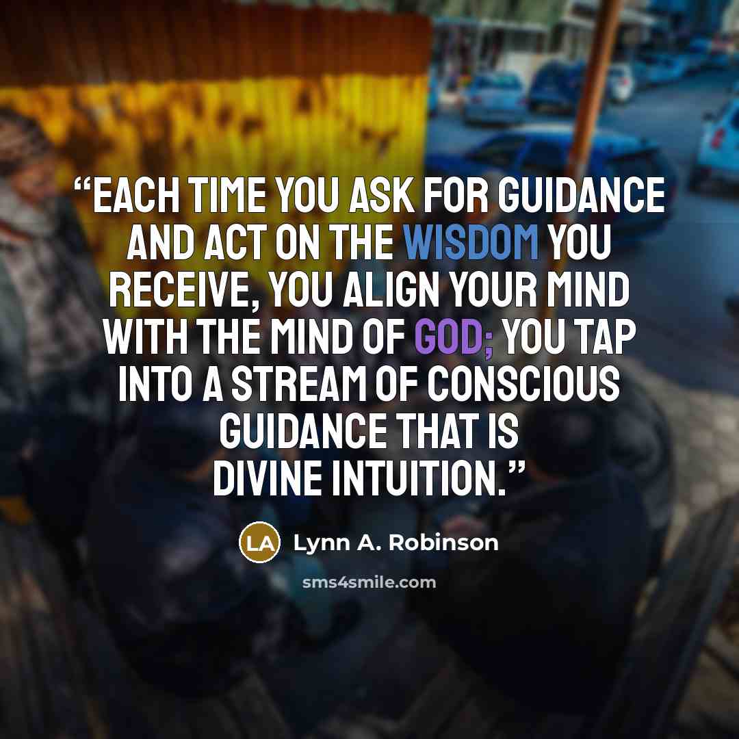 “Each time you ask for guidance and act on the wisdom you receive, you align your mind with the mind of God; you tap into a stream of conscious guidance that is divine intuition.” quote by Lynn A. Robinson