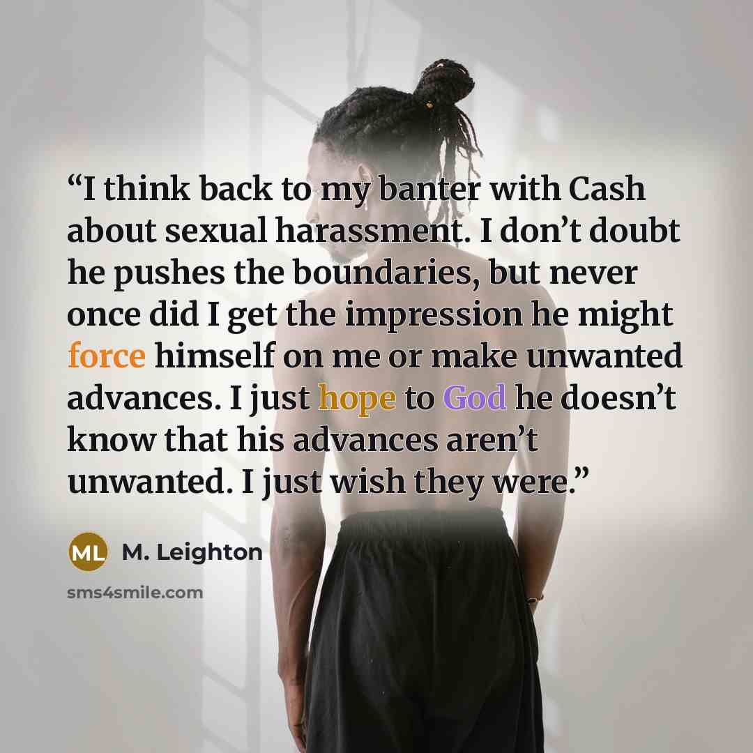“I think back to my banter with Cash about sexual harassment. I don’t doubt he pushes the boundaries, but never once did I get the impression he might force himself on me or make unwanted advances. I just hope to God he doesn’t know that his advances aren’t unwanted. I just wish they were.” quote by M. Leighton