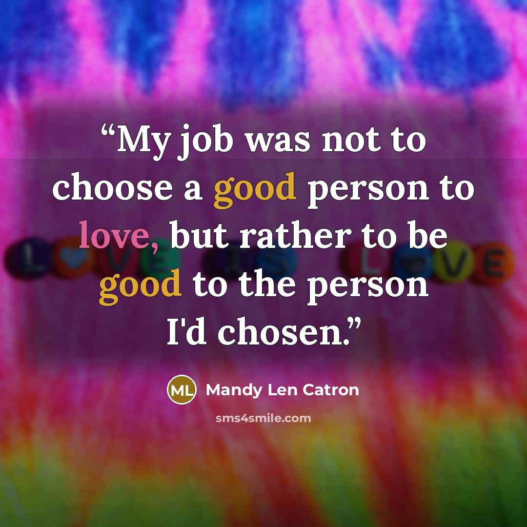“My job was not to choose a good person to love, but rather to be good to the person I'd chosen.” quote by Mandy Len Catron